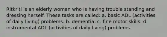 Ritkriti is an elderly woman who is having trouble standing and dressing herself. These tasks are called: a. basic ADL (activities of daily living) problems. b. dementia. c. fine motor skills. d. instrumental ADL (activities of daily living) problems.