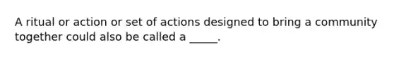 A ritual or action or set of actions designed to bring a community together could also be called a _____.