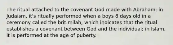 The ritual attached to the covenant God made with Abraham; in Judaism, it's ritually performed when a boys 8 days old in a ceremony called the brit milah, which indicates that the ritual establishes a covenant between God and the individual; in Islam, it is performed at the age of puberty.