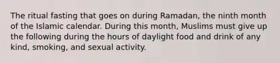 The ritual fasting that goes on during Ramadan, the ninth month of the Islamic calendar. During this month, Muslims must give up the following during the hours of daylight food and drink of any kind, smoking, and sexual activity.