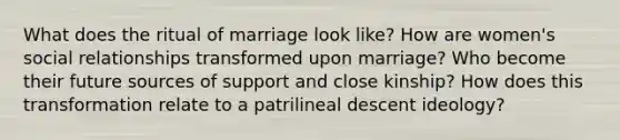 What does the ritual of marriage look like? How are women's social relationships transformed upon marriage? Who become their future sources of support and close kinship? How does this transformation relate to a patrilineal descent ideology?