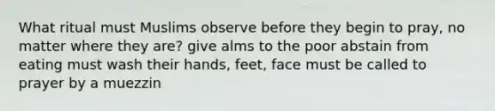 What ritual must Muslims observe before they begin to pray, no matter where they are? give alms to the poor abstain from eating must wash their hands, feet, face must be called to prayer by a muezzin