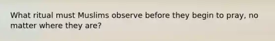 What ritual must Muslims observe before they begin to pray, no matter where they are?