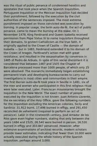 was the ritual of public penance of condemned heretics and apostates that took place when the Spanish Inquisition, Portuguese Inquisition or the Mexican Inquisition had decided their punishment, followed by the execution by the civil authorities of the sentences imposed. The most extreme punishment imposed on those convicted was execution by burning. In popular usage, the term auto-da-fé, the act of public penance, came to mean the burning at the stake. On 1 November 1478, King Ferdinand and Queen Isabella received permission from Pope Sixtus IV to name Inquisitors throughout their domains, to protect Catholicism as the true faith. It originally applied to the Crown of Castile — the domain of Isabella — but in 1483, Ferdinand extended it to his domain of the Crown of Aragon. Ferdinand's action met with great resistance, and resulted in the assassination by conversos in 1485 of Pedro de Arbués. In spite of this social discontent it is considered that between 1487 and 1505 the Chapter of Barcelona processed more than 1000 people, of which only 25 were absolved. The monarchs immediately began establishing permanent trials and developing bureaucracies to carry out investigations in most cities and communities in their empire. The first Iberian auto-da-fé took place in Seville in 1481; six of the men and women who participated in this first religious ritual were later executed. Later, Franciscan missionaries brought the Inquisition to the New World. The exact number of people executed by the Inquisition is not known. Juan Antonio Llorente, the ex-secretary of the Holy Office, gave the following numbers for the Inquisition excluding the American colonies, Sicily and Sardinia: 31,912 burnt, 17,696 burned in effigy, and 291,450 reconciled de vehementi (required to perform an act of penance). Later in the nineteenth century, José Amador de los Ríos gave even higher numbers, stating that only between the years 1484 and 1525, 28,540 were burned in person, 16,520 burned in effigy and 303,847 penanced. However, after extensive examinations of archival records, modern scholars provide lower estimates, indicating that fewer than 10,000 were actually executed during the whole history of the Spanish Inquisition, perhaps around 3,000.