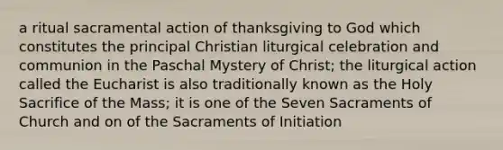 a ritual sacramental action of thanksgiving to God which constitutes the principal Christian liturgical celebration and communion in the Paschal Mystery of Christ; the liturgical action called the Eucharist is also traditionally known as the Holy Sacrifice of the Mass; it is one of the Seven Sacraments of Church and on of the Sacraments of Initiation