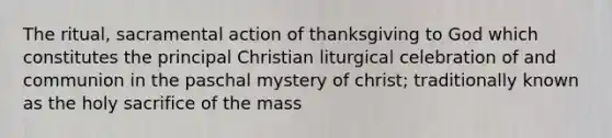 The ritual, sacramental action of thanksgiving to God which constitutes the principal Christian liturgical celebration of and communion in the paschal mystery of christ; traditionally known as the holy sacrifice of the mass