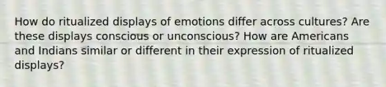 How do ritualized displays of emotions differ across cultures? Are these displays conscious or unconscious? How are Americans and Indians similar or different in their expression of ritualized displays?