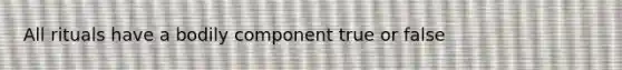 All rituals have a bodily component true or false