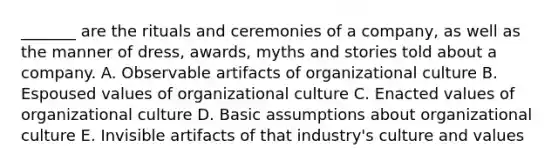 _______ are the rituals and ceremonies of a company, as well as the manner of dress, awards, myths and stories told about a company. A. Observable artifacts of organizational culture B. Espoused values of organizational culture C. Enacted values of organizational culture D. Basic assumptions about organizational culture E. Invisible artifacts of that industry's culture and values