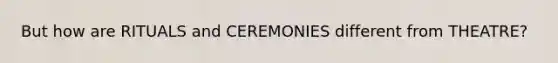 But how are RITUALS and CEREMONIES different from THEATRE?