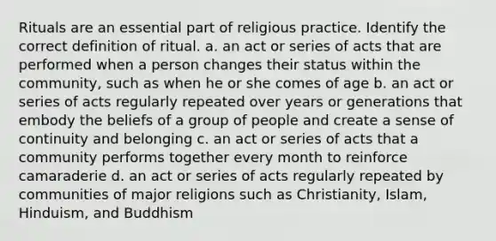 Rituals are an essential part of religious practice. Identify the correct definition of ritual. a. an act or series of acts that are performed when a person changes their status within the community, such as when he or she comes of age b. an act or series of acts regularly repeated over years or generations that embody the beliefs of a group of people and create a sense of continuity and belonging c. an act or series of acts that a community performs together every month to reinforce camaraderie d. an act or series of acts regularly repeated by communities of major religions such as Christianity, Islam, Hinduism, and Buddhism