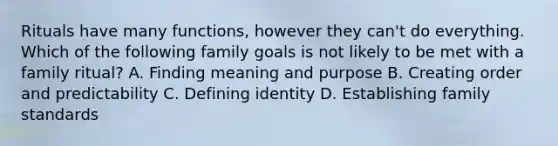 Rituals have many functions, however they can't do everything. Which of the following family goals is not likely to be met with a family ritual? A. Finding meaning and purpose B. Creating order and predictability C. Defining identity D. Establishing family standards