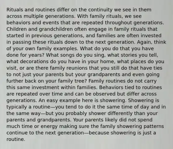 Rituals and routines differ on the continuity we see in them across multiple generations. With family rituals, we see behaviors and events that are repeated throughout generations. Children and grandchildren often engage in family rituals that started in previous generations, and families are often invested in passing these rituals down to the next generation. Again, think of your own family examples. What do you do that you have done for years? What songs do you sing, what stories you tell, what decorations do you have in your home, what places do you visit, or are there family reunions that you still do that have ties to not just your parents but your grandparents and even going further back on your family tree? Family routines do not carry this same investment within families. Behaviors tied to routines are repeated over time and can be observed but differ across generations. An easy example here is showering. Showering is typically a routine—you tend to do it the same time of day and in the same way—but you probably shower differently than your parents and grandparents. Your parents likely did not spend much time or energy making sure the family showering patterns continue to the next generation—because showering is just a routine.