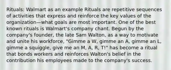 Rituals: Walmart as an example Rituals are repetitive sequences of activities that express and reinforce the key values of the organization—what goals are most important. One of the best known rituals is Walmart's company chant. Begun by the company's founder, the late Sam Walton, as a way to motivate and unite his workforce, "Gimme a W, gimme an A, gimme an L, gimme a squiggle, give me an M, A, R, T!" has become a ritual that bonds workers and reinforces Walton's belief in the contribution his employees made to the company's success.