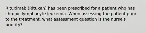 Rituximab (Rituxan) has been prescribed for a patient who has chronic lymphocyte leukemia. When assessing the patient prior to the treatment, what assessment question is the nurse's priority?