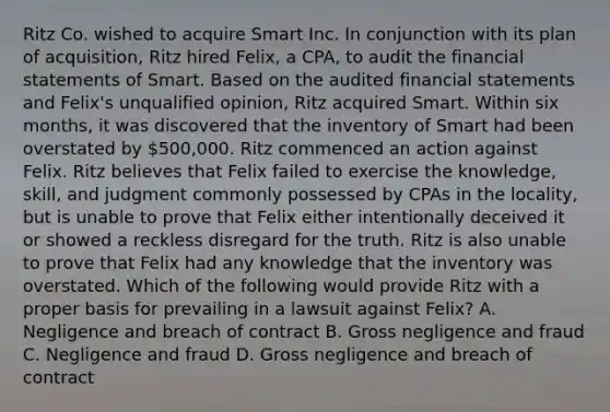 Ritz Co. wished to acquire Smart Inc. In conjunction with its plan of acquisition, Ritz hired Felix, a CPA, to audit the financial statements of Smart. Based on the audited financial statements and Felix's unqualified opinion, Ritz acquired Smart. Within six months, it was discovered that the inventory of Smart had been overstated by 500,000. Ritz commenced an action against Felix. Ritz believes that Felix failed to exercise the knowledge, skill, and judgment commonly possessed by CPAs in the locality, but is unable to prove that Felix either intentionally deceived it or showed a reckless disregard for the truth. Ritz is also unable to prove that Felix had any knowledge that the inventory was overstated. Which of the following would provide Ritz with a proper basis for prevailing in a lawsuit against Felix? A. Negligence and breach of contract B. Gross negligence and fraud C. Negligence and fraud D. Gross negligence and breach of contract