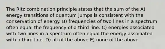 The Ritz combination principle states that the sum of the A) energy transitions of quantum jumps is consistent with the conservation of energy. B) frequencies of two lines in a spectrum often equal the frequency of a third line. C) energies associated with two lines in a spectrum often equal the energy associated with a third line. D) all of the above E) none of the above