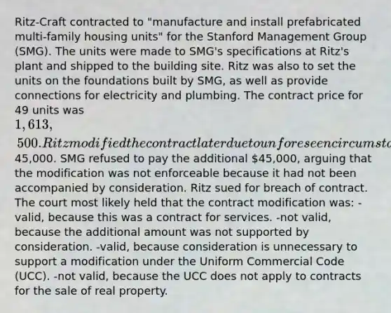 Ritz-Craft contracted to "manufacture and install prefabricated multi-family housing units" for the Stanford Management Group (SMG). The units were made to SMG's specifications at Ritz's plant and shipped to the building site. Ritz was also to set the units on the foundations built by SMG, as well as provide connections for electricity and plumbing. The contract price for 49 units was 1,613,500. Ritz modified the contract later due to unforeseen circumstances and raised the price by45,000. SMG refused to pay the additional 45,000, arguing that the modification was not enforceable because it had not been accompanied by consideration. Ritz sued for breach of contract. The court most likely held that the contract modification was: -valid, because this was a contract for services. -not valid, because the additional amount was not supported by consideration. -valid, because consideration is unnecessary to support a modification under the Uniform Commercial Code (UCC). -not valid, because the UCC does not apply to contracts for the sale of real property.