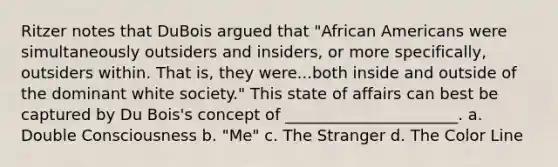 Ritzer notes that DuBois argued that "African Americans were simultaneously outsiders and insiders, or more specifically, outsiders within. That is, they were...both inside and outside of the dominant white society." This state of affairs can best be captured by Du Bois's concept of ______________________. a. Double Consciousness b. "Me" c. The Stranger d. The Color Line