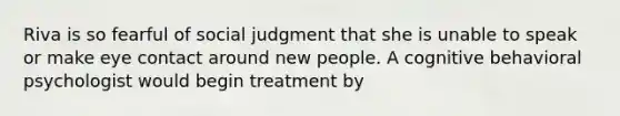 Riva is so fearful of social judgment that she is unable to speak or make eye contact around new people. A cognitive behavioral psychologist would begin treatment by