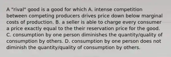 A "rival" good is a good for which A. intense competition between competing producers drives price down below marginal costs of production. B. a seller is able to charge every consumer a price exactly equal to the their reservation price for the good. C. consumption by one person diminishes the quantity/quality of consumption by others. D. consumption by one person does not diminish the quantity/quality of consumption by others.