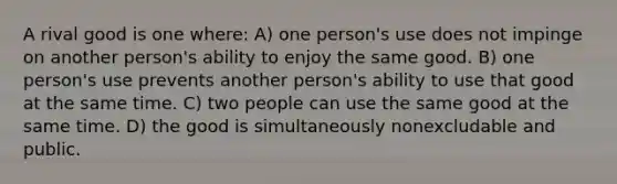 A rival good is one where: A) one person's use does not impinge on another person's ability to enjoy the same good. B) one person's use prevents another person's ability to use that good at the same time. C) two people can use the same good at the same time. D) the good is simultaneously nonexcludable and public.