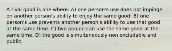 A rival good is one where: A) one person's use does not impinge on another person's ability to enjoy the same good. B) one person's use prevents another person's ability to use that good at the same time. C) two people can use the same good at the same time. D) the good is simultaneously non excludable and public.