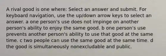 A rival good is one where: Select an answer and submit. For keyboard navigation, use the up/down arrow keys to select an answer. a one person's use does not impinge on another person's ability to enjoy the same good. b one person's use prevents another person's ability to use that good at the same time. c two people can use the same good at the same time. d the good is simultaneously nonexcludable and public.