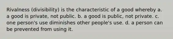 Rivalness (divisibility) is the characteristic of a good whereby a. a good is private, not public. b. a good is public, not private. c. one person's use diminishes other people's use. d. a person can be prevented from using it.