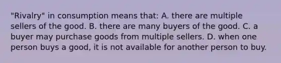 "Rivalry" in consumption means that: A. there are multiple sellers of the good. B. there are many buyers of the good. C. a buyer may purchase goods from multiple sellers. D. when one person buys a good, it is not available for another person to buy.