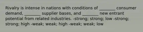 Rivalry is intense in nations with conditions of ________ consumer demand, ________ supplier bases, and ________ new entrant potential from related industries. -strong; strong; low -strong; strong; high -weak; weak; high -weak; weak; low