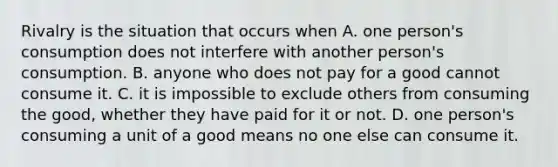 Rivalry is the situation that occurs when A. one​ person's consumption does not interfere with another​ person's consumption. B. anyone who does not pay for a good cannot consume it. C. it is impossible to exclude others from consuming the​ good, whether they have paid for it or not. D. one​ person's consuming a unit of a good means no one else can consume it.