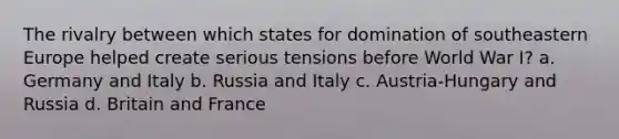 The rivalry between which states for domination of southeastern Europe helped create serious tensions before World War I? a. Germany and Italy b. Russia and Italy c. Austria-Hungary and Russia d. Britain and France