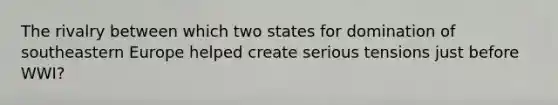 The rivalry between which two states for domination of southeastern Europe helped create serious tensions just before WWI?