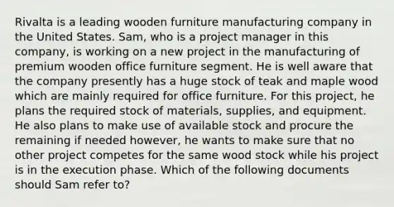 Rivalta is a leading wooden furniture manufacturing company in the United States. Sam, who is a project manager in this company, is working on a new project in the manufacturing of premium wooden office furniture segment. He is well aware that the company presently has a huge stock of teak and maple wood which are mainly required for office furniture. For this project, he plans the required stock of materials, supplies, and equipment. He also plans to make use of available stock and procure the remaining if needed however, he wants to make sure that no other project competes for the same wood stock while his project is in the execution phase. Which of the following documents should Sam refer to?