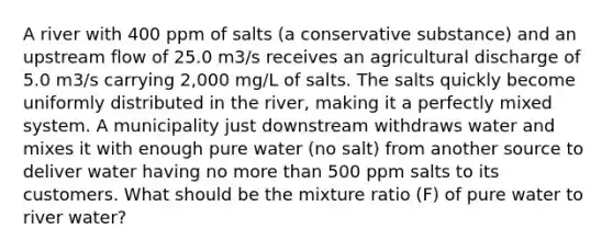 A river with 400 ppm of salts (a conservative substance) and an upstream flow of 25.0 m3/s receives an agricultural discharge of 5.0 m3/s carrying 2,000 mg/L of salts. The salts quickly become uniformly distributed in the river, making it a perfectly mixed system. A municipality just downstream withdraws water and mixes it with enough pure water (no salt) from another source to deliver water having no more than 500 ppm salts to its customers. What should be the mixture ratio (F) of pure water to river water?