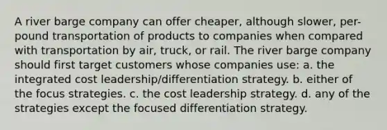 A river barge company can offer cheaper, although slower, per-pound transportation of products to companies when compared with transportation by air, truck, or rail. The river barge company should first target customers whose companies use: a. the integrated cost leadership/differentiation strategy. b. either of the focus strategies. c. the cost leadership strategy. d. any of the strategies except the focused differentiation strategy.