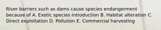 River barriers such as dams cause species endangerment because of A. Exotic species introduction B. Habitat alteration C. Direct exploitation D. Pollution E. Commercial harvesting