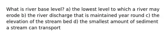 What is river base level? a) the lowest level to which a river may erode b) the river discharge that is maintained year round c) the elevation of the stream bed d) the smallest amount of sediment a stream can transport