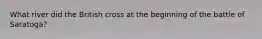 What river did the British cross at the beginning of the battle of Saratoga?