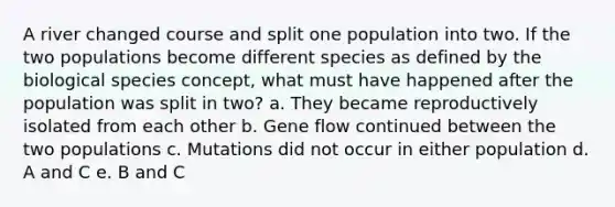 A river changed course and split one population into two. If the two populations become different species as defined by the biological species concept, what must have happened after the population was split in two? a. They became reproductively isolated from each other b. Gene flow continued between the two populations c. Mutations did not occur in either population d. A and C e. B and C