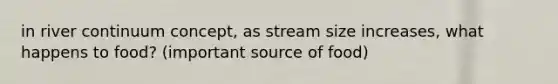 in river continuum concept, as stream size increases, what happens to food? (important source of food)