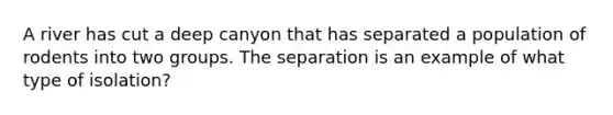 A river has cut a deep canyon that has separated a population of rodents into two groups. The separation is an example of what type of isolation?