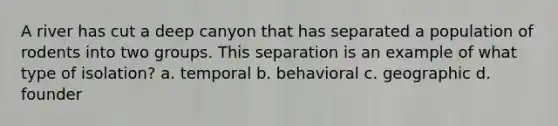 A river has cut a deep canyon that has separated a population of rodents into two groups. This separation is an example of what type of isolation? a. temporal b. behavioral c. geographic d. founder