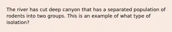 The river has cut deep canyon that has a separated population of rodents into two groups. This is an example of what type of isolation?