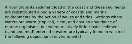 A river drops its sediment load in the coast and these sediments are redistributed along a variety of coastal and marine environments by the action of waves and tides. Settings where waters are warm (tropical), clear, and host an abundance of marine organisms, but where relatively little clastic sediment (sand and mud) enters the water, are typically found in which of the following depositional environments?