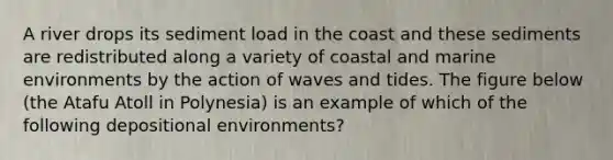 A river drops its <a href='https://www.questionai.com/knowledge/kHT6HJzI5c-sediment-load' class='anchor-knowledge'>sediment load</a> in the coast and these sediments are redistributed along a variety of coastal and marine environments by the action of waves and tides. The figure below (the Atafu Atoll in Polynesia) is an example of which of the following depositional environments?