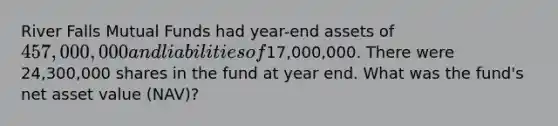 River Falls Mutual Funds had year-end assets of 457,000,000 and liabilities of17,000,000. There were 24,300,000 shares in the fund at year end. What was the fund's net asset value (NAV)?