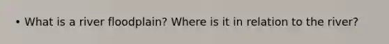 • What is a river floodplain? Where is it in relation to the river?