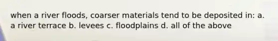 when a river floods, coarser materials tend to be deposited in: a. a river terrace b. levees c. floodplains d. all of the above